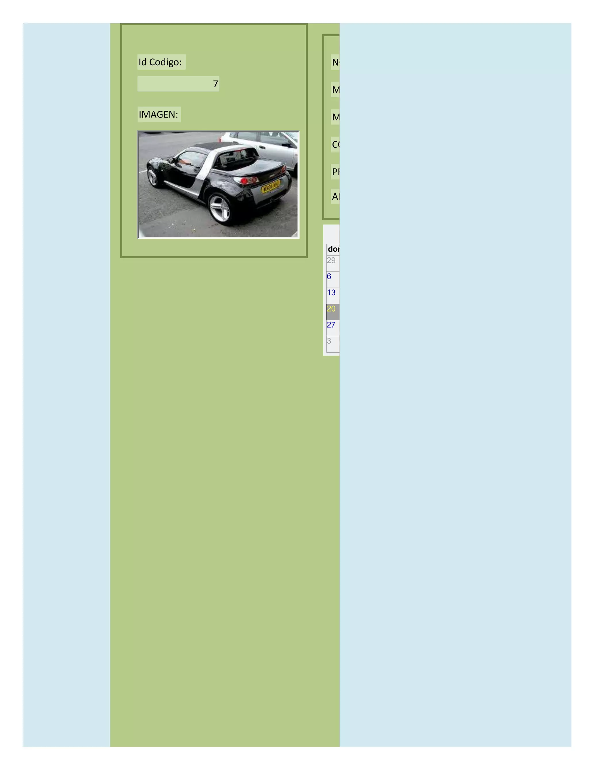Id Codigo:           NOMBRE:

             7
                     MODELO:

IMAGEN:              MARCAS:

                     CONCECCIONARIOS:

                     PRECIO:

                     AÑO DE LANZAMIENTO:


                       may                  2012
                 dom lun mar mié jue vie sáb
                 29 30 1    2   3   4    5

                 6     7     8    9    10     11   12

                 13    14    15   16   17     18   19

                 20    21    22   23   24     25   26

                 27    28    29   30   31     1    2

                 3     4     5    6    7      8    9
 