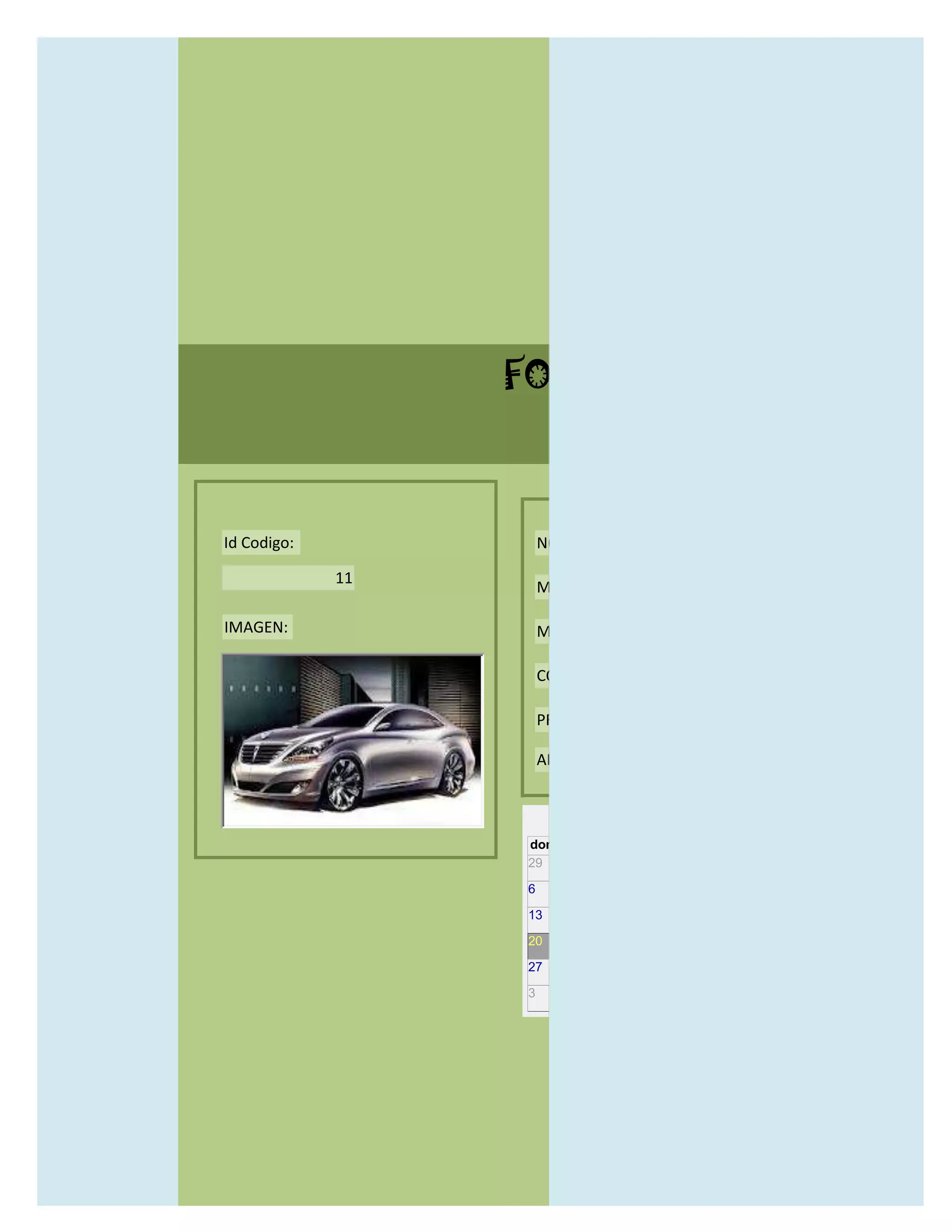 FORMULARIO CATALOG



Id Codigo:            NOMBRE:

             11
                      MODELO:

IMAGEN:               MARCAS:

                      CONCECCIONARIOS:

                      PRECIO:

                      AÑO DE LANZAMIENTO:


                        may                  2012
                  dom lun mar mié jue vie sáb
                  29 30 1    2   3   4    5

                  6     7     8    9    10     11   12

                  13    14    15   16   17     18   19

                  20    21    22   23   24     25   26

                  27    28    29   30   31     1    2

                  3     4     5    6    7      8    9
 