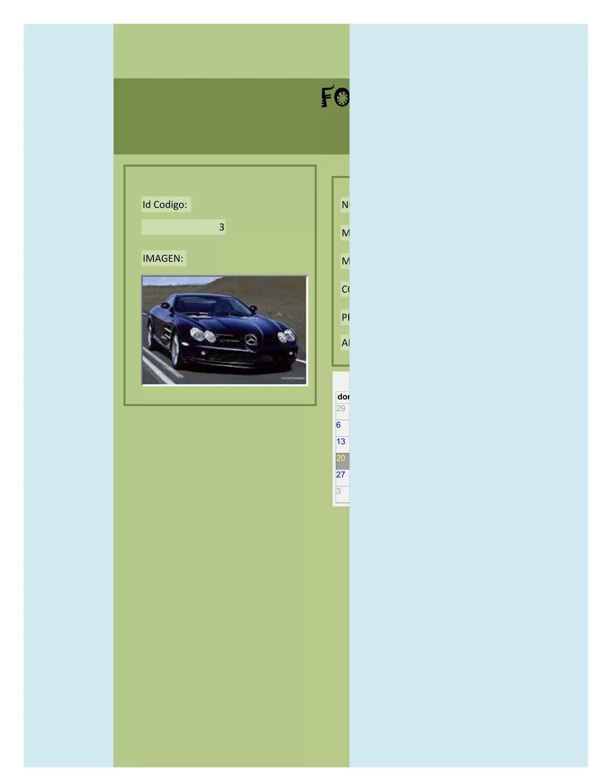 FORMULARIO CATALOG



Id Codigo:           NOMBRE:

             3
                     MODELO:

IMAGEN:              MARCAS:

                     CONCECCIONARIOS:

                     PRECIO:

                     AÑO DE LANZAMIENTO:


                       may                  2012
                 dom lun mar mié jue vie sáb
                 29 30 1    2   3   4    5

                 6     7     8    9    10     11   12

                 13    14    15   16   17     18   19

                 20    21    22   23   24     25   26

                 27    28    29   30   31     1    2

                 3     4     5    6    7      8    9
 