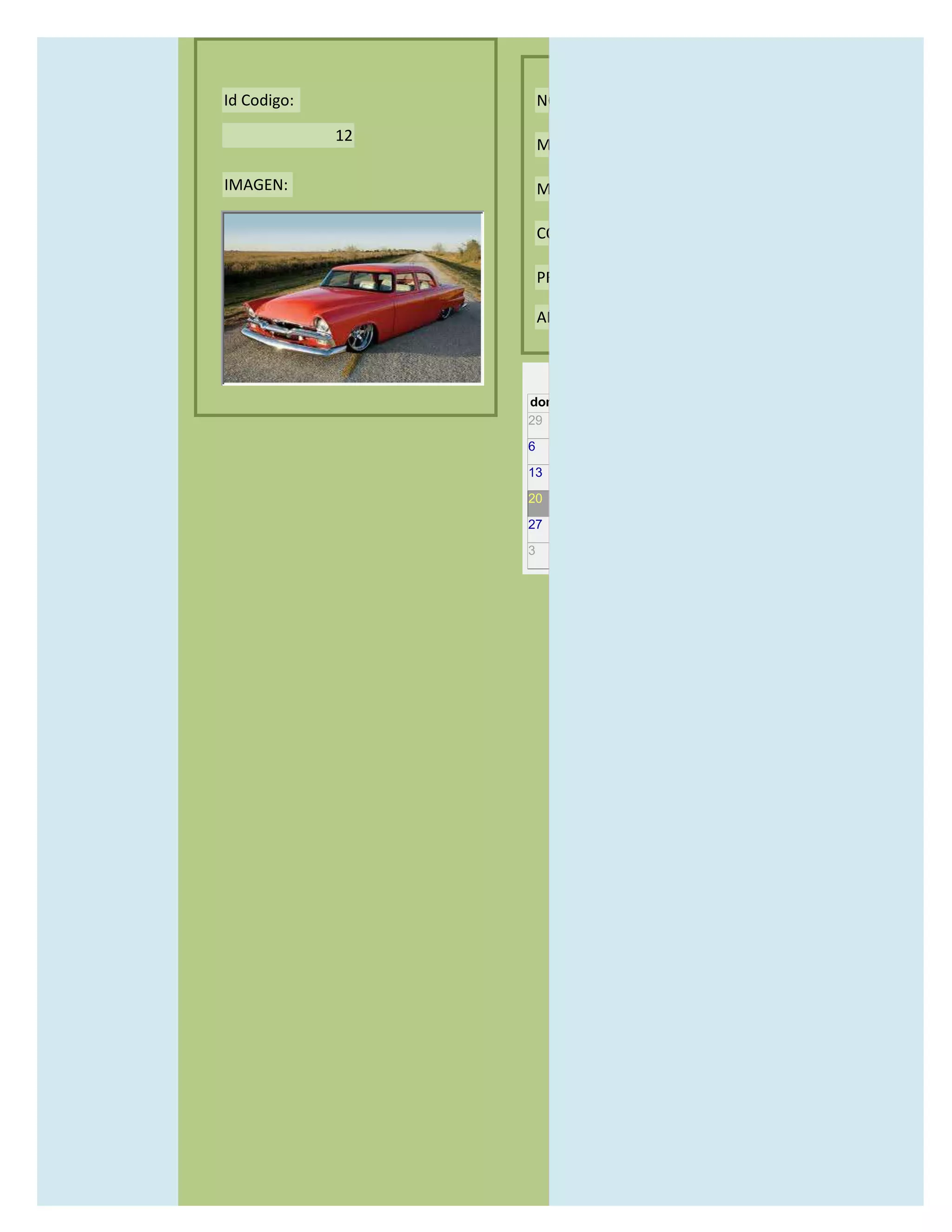 Id Codigo:            NOMBRE:

             12
                      MODELO:

IMAGEN:               MARCAS:

                      CONCECCIONARIOS:

                      PRECIO:

                      AÑO DE LANZAMIENTO:


                        may                  2012
                  dom lun mar mié jue vie sáb
                  29 30 1    2   3   4    5

                  6     7     8    9    10     11   12

                  13    14    15   16   17     18   19

                  20    21    22   23   24     25   26

                  27    28    29   30   31     1    2

                  3     4     5    6    7      8    9
 
