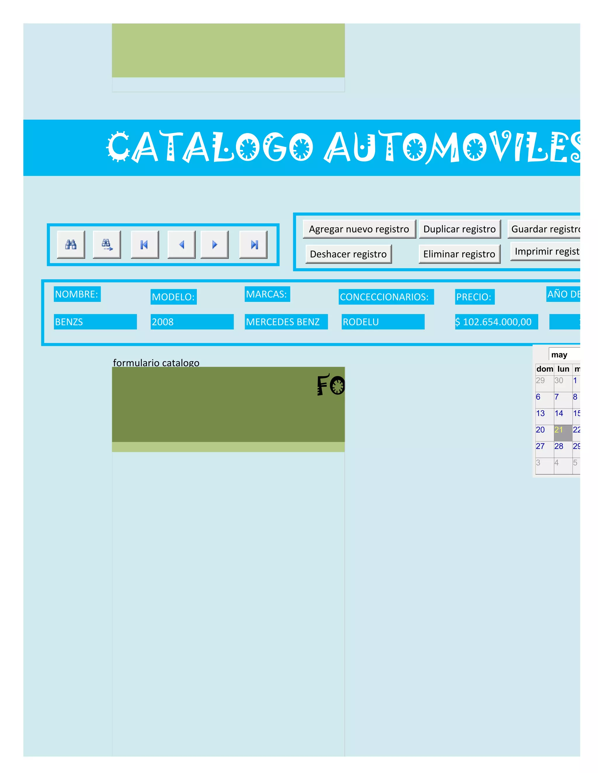 CATALOGO AUTOMOVILES

                                           Agregar nuevo registro   Duplicar registro   Guardar registro

                                           Deshacer registro        Eliminar registro   Imprimir registro


NOMBRE:           MODELO:       MARCAS:          CONCECCIONARIOS:          PRECIO:                 AÑO DE LAN

BENZS             2008          MERCEDES BENZ     RODELU                   $ 102.654.000,00                  12/0

                                                                                                   may
          formulario catalogo
                                                                                              dom lun mar m

                                            FORMULARIO CATALOG
                                                                                              29 30 1     2

                                                                                              6     7    8     9

                                                                                              13    14   15    16

                                                                                              20    21   22    23

                                                                                              27    28   29    30

                                                                                              3     4    5     6
 