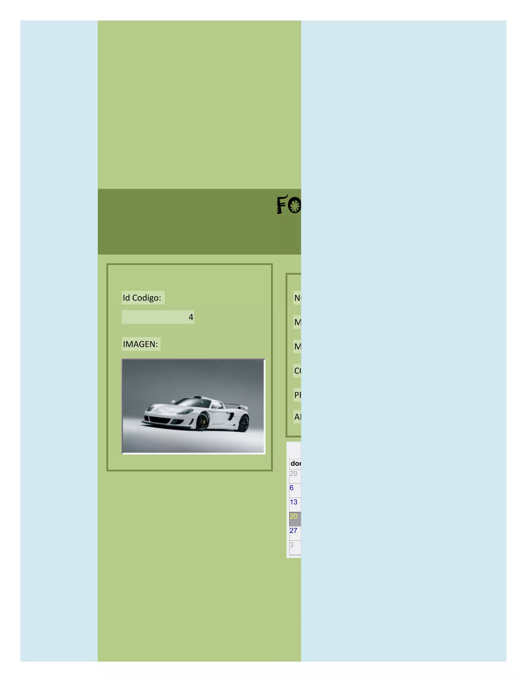 FORMULARIO CATALOG



Id Codigo:           NOMBRE:

             4
                     MODELO:

IMAGEN:              MARCAS:

                     CONCECCIONARIOS:

                     PRECIO:

                     AÑO DE LANZAMIENTO:


                       may                  2012
                 dom lun mar mié jue vie sáb
                 29 30 1    2   3   4    5

                 6     7     8    9    10     11   12

                 13    14    15   16   17     18   19

                 20    21    22   23   24     25   26

                 27    28    29   30   31     1    2

                 3     4     5    6    7      8    9
 