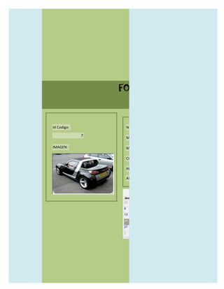 FORMULARIO CATALOG



Id Codigo:           NOMBRE:

             7
                     MODELO:

IMAGEN:              MARCAS:

                     CONCECCIONARIOS:

                     PRECIO:

                     AÑO DE LANZAMIENTO:


                       may                  2012
                 dom lun mar mié jue vie sáb
                 29 30 1    2   3   4    5

                 6     7     8    9    10     11   12

                 13    14    15   16   17     18   19

                 20    21    22   23   24     25   26

                 27    28    29   30   31     1    2

                 3     4     5    6    7      8    9
 