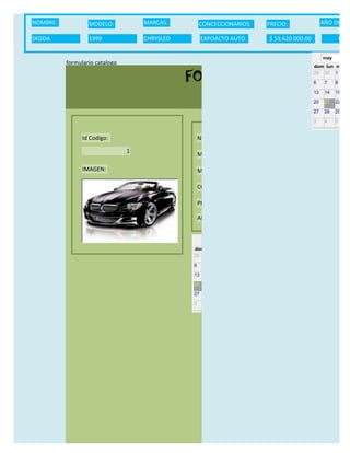 NOMBRE:           MODELO:           MARCAS:        CONCECCIONARIOS:                  PRECIO:                 AÑO DE LAN

SKODA             1999              CHRYSLED        EXPOACTO AUTO                     $ 53.620.000,00                  06/0

                                                                                                             may
          formulario catalogo
                                                                                                        dom lun mar m

                                               FORMULARIO CATALOG
                                                                                                        29 30 1     2

                                                                                                        6     7    8     9

                                                                                                        13    14   15    16

                                                                                                        20    21   22    23

                                                                                                        27    28   29    30

                                                                                                        3     4    5     6


                Id Codigo:                         NOMBRE:

                                1
                                                   MODELO:

                IMAGEN:                            MARCAS:

                                                   CONCECCIONARIOS:

                                                   PRECIO:

                                                   AÑO DE LANZAMIENTO:


                                                     may                  2012
                                               dom lun mar mié jue vie sáb
                                               29 30 1    2   3   4    5

                                               6     7     8    9    10     11   12

                                               13    14    15   16   17     18   19

                                               20    21    22   23   24     25   26

                                               27    28    29   30   31     1    2

                                               3     4     5    6    7      8    9
 