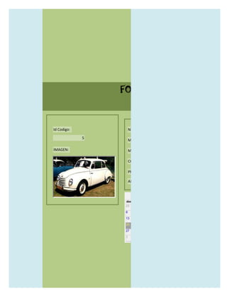 FORMULARIO CATALOG



Id Codigo:           NOMBRE:

             5
                     MODELO:

IMAGEN:              MARCAS:

                     CONCECCIONARIOS:

                     PRECIO:

                     AÑO DE LANZAMIENTO:


                       may                  2012
                 dom lun mar mié jue vie sáb
                 29 30 1    2   3   4    5

                 6     7     8    9    10     11   12

                 13    14    15   16   17     18   19

                 20    21    22   23   24     25   26

                 27    28    29   30   31     1    2

                 3     4     5    6    7      8    9
 