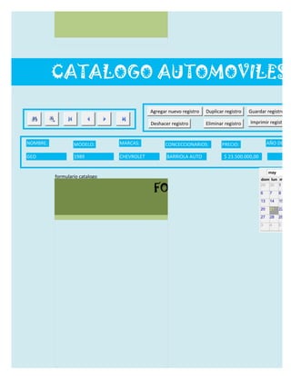 CATALOGO AUTOMOVILES

                                            Agregar nuevo registro   Duplicar registro   Guardar registro

                                            Deshacer registro        Eliminar registro   Imprimir registro


NOMBRE:           MODELO:       MARCAS:           CONCECCIONARIOS:          PRECIO:                 AÑO DE LAN

GEO               1989          CHEVROLET          BARRIOLA AUTO             $ 23.500.000,00                  19/0

                                                                                                    may
          formulario catalogo
                                                                                               dom lun mar m

                                             FORMULARIO CATALOG
                                                                                               29 30 1     2

                                                                                               6     7    8     9

                                                                                               13    14   15    16

                                                                                               20    21   22    23

                                                                                               27    28   29    30

                                                                                               3     4    5     6
 