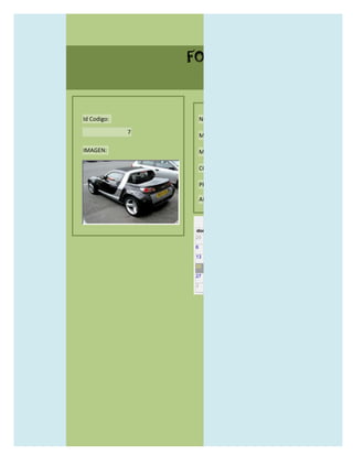 FORMULARIO CATALOG



Id Codigo:           NOMBRE:

             7
                     MODELO:

IMAGEN:              MARCAS:

                     CONCECCIONARIOS:

                     PRECIO:

                     AÑO DE LANZAMIENTO:


                       may                  2012
                 dom lun mar mié jue vie sáb
                 29 30 1    2   3   4    5

                 6     7     8    9    10     11   12

                 13    14    15   16   17     18   19

                 20    21    22   23   24     25   26

                 27    28    29   30   31     1    2

                 3     4     5    6    7      8    9
 