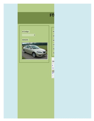 FORMULARIO CATALOG



Id Codigo:           NOMBRE:

             2
                     MODELO:

IMAGEN:              MARCAS:

                     CONCECCIONARIOS:

                     PRECIO:

                     AÑO DE LANZAMIENTO:


                       may                  2012
                 dom lun mar mié jue vie sáb
                 29 30 1    2   3   4    5

                 6     7     8    9    10     11   12

                 13    14    15   16   17     18   19

                 20    21    22   23   24     25   26

                 27    28    29   30   31     1    2

                 3     4     5    6    7      8    9
 