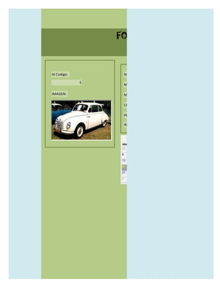 FORMULARIO CATALOG



Id Codigo:           NOMBRE:

             5
                     MODELO:

IMAGEN:              MARCAS:

                     CONCECCIONARIOS:

                     PRECIO:

                     AÑO DE LANZAMIENTO:


                       may                  2012
                 dom lun mar mié jue vie sáb
                 29 30 1    2   3   4    5

                 6     7     8    9    10     11   12

                 13    14    15   16   17     18   19

                 20    21    22   23   24     25   26

                 27    28    29   30   31     1    2

                 3     4     5    6    7      8    9
 