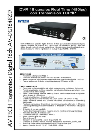 El DG1648ZD es un grabador digital de Video de 16ch que utiliza tecnología digital para
manejar imágenes de video en HDD con formato de compresión MPEG-4, velocidad
480ips (tiempo real), ofreciendo grabación de video de mayor duración utilizando arre-
glo de discos duros externo y grabación de backup vía puerto USB o DVD-RW.
BENEFICIOS
• Transmisión y Compresión MPEG-4
• Operación MultiSite que permite ver hasta 16 DVR’s de 16 cámaras
• Mayor cantidad de almacenamiento ya que permite colocar internamente 3 HDD IDE
• Para un backup más dinámico incluye Quemador de DVD y puerto USB
CARACTERISTICAS
• Compresión en formato MPEG4 que brinda imágenes claras y nítidas en tiempo real
• Permite visualización en Vivo, grabación, reproducción, backup y operaciones remo-
tas (network) al mismo tiempo
• Soporta internamente 3HDD de 500Gb (1.5TB) ó 2HDD si desea conectar opcional-
mente Arreglo de HDD externo
• Permite actualizaciones sin cargo adicional
• En 500GB puede almacenar hasta 52 días (16ch, Calidad CIF normal, 60 IPS)
• Soporta vigilancia remota de 5 usuarios simultáneos con software AP licenciado y
Web Browser
• Funciones avanzadas de detección de movimiento, grabación x horarios (4 diferentes
factores ajustables para la sensibilidad de la detección de movimiento) y búsqueda
rápida
• Grabación de pre-alarma (8MB)
• Función de enmascaramiento de imágenes en vivo mientras continua grabándolas
• 4 entradas de audio, 1 salida de audio
• Transmisión de Audio x Internet ( 4 audios )
• Salida a monitor VGA (opcional)
• Control Remoto IR
• Operación de cámaras PTZ a través de puerto RS-485
• Grabación de eventos: manual, horarios, detección de movimiento, alarma, red
• Autenticación de grabación imágenes con función de sello de agua
• Soporta Conexión de red: TCP/IP, PPPoE, DHCP y DDNS
 
