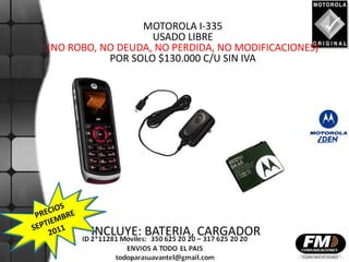 MOTOROLA I-335
                   USADO LIBRE
(NO ROBO, NO DEUDA, NO PERDIDA, NO MODIFICACIONES)
           POR SOLO $130.000 C/U SIN IVA




        INCLUYE: BATERIA, CARGADOR
 