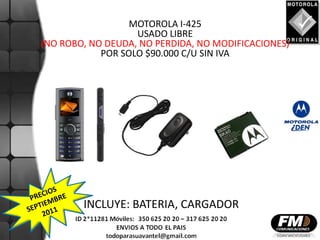 MOTOROLA I-425
                   USADO LIBRE
(NO ROBO, NO DEUDA, NO PERDIDA, NO MODIFICACIONES)
            POR SOLO $90.000 C/U SIN IVA




        INCLUYE: BATERIA, CARGADOR
 