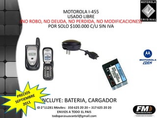 MOTOROLA I-455
                   USADO LIBRE
(NO ROBO, NO DEUDA, NO PERDIDA, NO MODIFICACIONES)
           POR SOLO $100.000 C/U SIN IVA




        INCLUYE: BATERIA, CARGADOR
 