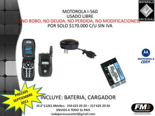 MOTOROLA I-560
                   USADO LIBRE
(NO ROBO, NO DEUDA, NO PERDIDA, NO MODIFICACIONES)
           POR SOLO $170.000 C/U SIN IVA




        INCLUYE: BATERIA, CARGADOR
 