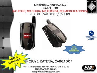 MOTOROLA PININFARINA
                   USADO LIBRE
(NO ROBO, NO DEUDA, NO PERDIDA, NO MODIFICACIONES)
           POR SOLO $280.000 C/U SIN IVA




                                        TIENE
                                       CAMARA
                                     FOTOGRAFICA




        INCLUYE: BATERIA, CARGADOR
 