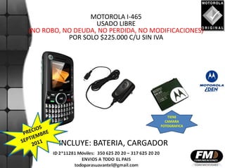 MOTOROLA I-465
                   USADO LIBRE
(NO ROBO, NO DEUDA, NO PERDIDA, NO MODIFICACIONES)
           POR SOLO $225.000 C/U SIN IVA




                                        TIENE
                                       CAMARA
                                     FOTOGRAFICA



        INCLUYE: BATERIA, CARGADOR
 