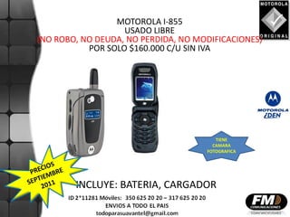MOTOROLA I-855
                   USADO LIBRE
(NO ROBO, NO DEUDA, NO PERDIDA, NO MODIFICACIONES)
           POR SOLO $160.000 C/U SIN IVA




                                        TIENE
                                       CAMARA
                                     FOTOGRAFICA




        INCLUYE: BATERIA, CARGADOR
 