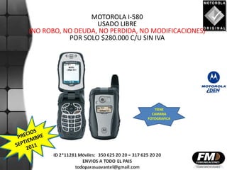 MOTOROLA I-580
                   USADO LIBRE
(NO ROBO, NO DEUDA, NO PERDIDA, NO MODIFICACIONES)
           POR SOLO $280.000 C/U SIN IVA




                                    TIENE
                                   CAMARA
                                 FOTOGRAFICA
 