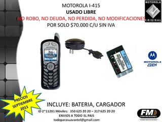 MOTOROLA I-415
                   USADO LIBRE
(NO ROBO, NO DEUDA, NO PERDIDA, NO MODIFICACIONES)
            POR SOLO $70.000 C/U SIN IVA




           INCLUYE: BATERIA, CARGADOR
 