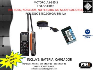 MOTOROLA I-365IS
                   USADO LIBRE
(NO ROBO, NO DEUDA, NO PERDIDA, NO MODIFICACIONES)
           POR SOLO $480.000 C/U SIN IVA




            INCLUYE: BATERIA, CARGADOR
 