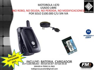 MOTOROLA I-670
                   USADO LIBRE
(NO ROBO, NO DEUDA, NO PERDIDA, NO MODIFICACIONES)
           POR SOLO $100.000 C/U SIN IVA




         INCLUYE: BATERIA, CARGADOR
 
