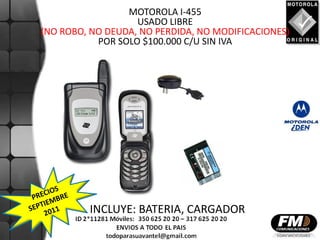 MOTOROLA I-455
                   USADO LIBRE
(NO ROBO, NO DEUDA, NO PERDIDA, NO MODIFICACIONES)
           POR SOLO $100.000 C/U SIN IVA




         INCLUYE: BATERIA, CARGADOR
 