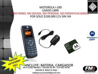MOTOROLA I-290
                   USADO LIBRE
(NO ROBO, NO DEUDA, NO PERDIDA, NO MODIFICACIONES)
           POR SOLO $100.000 C/U SIN IVA




        INCLUYE: BATERIA, CARGADOR
 