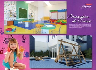 Brincadeira
de Criança
No RESIDENCIAL ÁVILA a alegria das crianças está mais do
que garantida. Faça chuva ou faça sol, os baixinhos poderão
brincar, criar e aprender em ambientes cuidadosamente
projetados para alegria e diversão.

Perspectiva artística da Sala para Jogos Infantis

Foto ilustrativa

Perspectiva artística do Playground

 