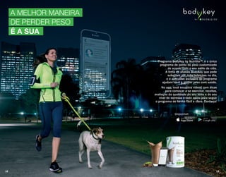 A MELHOR MANEIRA
DE PERDER PESO
É A SUA
Programa BodyKey by Nutrilite™, é o único
programa de perda de peso customizado
de acordo com o seu estilo de vida.
A linha de shakes BodyKey, que pode
substituir até duas refeições no dia,
e o aplicativo exclusivo do programa
ajudam você a perder peso com saúde.
No app, você encontra vídeos com dicas
para começar a se exercitar, receitas,
avaliação da qualidade do seu sono e do seu
nível de estresse e todo apoio para seguir
o programa de forma fácil e clara. Conheça!
Disponível:
18 19
 