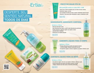 DESPERTE SEU
SENTIDO NATURAL
TODOS OS DIAS
PROTETOR SOLAR FPS 50
SABONETE LÍQUIDO PARA O CORPO
DESODORANTE HIDRATANTE CORPORAL
SABONETE LÍQUIDO PARA AS MÃOS
• Textura leve e fácil de espalhar para uso diário de toda a família
• Resistente à água e ao suor
• Com manteiga de karité que ajuda a manter a hidratação natural da pele
• Vitamina E, que possui ação antioxidante e ajuda a condicionar a pele
• Fórmula refrescante que produz uma espuma cremosa
e de fácil enxágue, limpando suavemente sua pele
• Com glicerina vegetal e extrato de algodão, que ajudam a hidratar a pele
• Ideal para todo tipo de pele
• Ação desodorante que ajuda a manter a pele delicadamente perfumada
• Contém vitamina E e glicerina vegetal, que ajudam a deixar
sua pele macia e hidratada
• Fórmula leve e de rápida absorção
• Com glicerina vegetal e aloe vera, que ajudam a hidratar e refrescar a pele
• Fórmula refrescante que produz uma espuma cremosa e de fácil
enxágue, deixando suas mãos suaves e levemente perfumadas
Contém 100 ml
Código 277460
Contém 250 ml
Código 261733
Contém 300 ml
Código 261730
Contém 250 ml
Código 261734
• Com glicerina vegetal e aloe vera, que ajudam a hidratar e refrescar a pele
Alta proteção contra os raios UVA + UVB
Verbena e Citrus
Verbena e Citrus
Verbena e Citrus
34 35
 