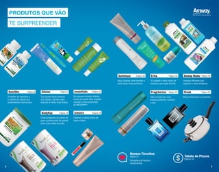 Glister Página 4
Sua saúde bucal começa
com Glister. Dentes mais
brancos e hálito mais fresco.
essentials Página 22
Em poucos minutos diários,
tenha uma pele bem cuidada
usando a linha essentials
by ARTISTRY™.
Nutrilite Página 8
O melhor da natureza e
o melhor da ciência em
suplementos nutricionais.
Satinique Página 38
Seus cabelos mais bonitos e
você ainda mais confiante.
Artistry Página 28
Celebra a beleza única de
cada mulher.
Amway Home Página 46
Limpeza eficiente que
respeita o meio ambiente.
BodyKey Página 18
Único programa de perda de
peso customizado de acordo
com o seu estilo de vida.
Fragrâncias Página 44
Todo mundo tem uma
música preferida. Escolha
a sua.
Ertia Página 34
O cuidado e bem–estar da
natureza para toda família.
iCook Página 52
Alta performance na cozinha.
Nossos Favoritos
Página 32
Campeões de Venda e
Lançamentos.
Tabela de Preços
Páginas 56
PRODUTOS QUE VÃO
TE SURPREENDER
$
2 3
 