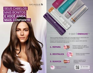 SEUS CABELOS
MAIS BONITOS
E VOCÊ AINDA
MAIS CONFIANTE
LIBERTE O PODER DOS SEUS CABELOS
Fragrância sofisticada
e exclusiva.
O QUE É ENERJUVE®
?
Todos os produtos Satinique™
contam com a tecnologia Enerjuve, desenvolvida com
exclusividade pelos laboratórios da Amway nos Estados Unidos.
Enerjuve®penetra profundamente na raiz dos cabelos e age de dentro para fora,
revitalizando e devolvendo a vida aos fios.
Enerjuve®envolve o fio, agindo
nas áreas danificadas para reparar
os pontos fragilizados.
1. REPARA
2. REVITALIZA Penetra na raiz para revitalizar
de dentro para fora.
3. SUAVIZA
Suaviza a superfície do fio,
deixando-o mais saudável
e brilhante.
Aponte sua câmera para cá.
TEM VÍDEO!
38 39
 