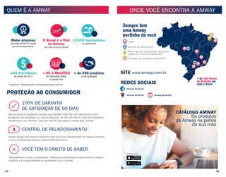 PROTEÇÃO AO CONSUMIDOR
QUEM É A AMWAY
100% DE GARANTIA
DE SATISFAÇÃO DE 90 DIAS
Nós só estamos satisfeitos quando você também está. Por isto, oferecemos 100%
de garantia de satisfação em nossos produtos. Se eles não forem o que você esperava,
devolvemos o seu dinheiro. Você tem até 90 dias após a compra para solicitar.
Nossa equipe está sempre disponível para tirar suas dúvidas sobre os nossos produtos
e como empreender conosco: falecom@amway.com.br
CENTRAL DE RELACIONAMENTO
VOCÊ TEM O DIREITO DE SABER
Transparência é nosso compromisso. Oferecemos informações claras sobre os nossos
produtos e as oportunidades de empreender com a Amway.
Dados da 2017 Direct Selling News Global 100**
Maior empresa
de vendas diretas no mundo
1
US$ 8.6 bilhões
em vendas em 2017*
1
+ DE 3 MILHÕES
de Empresários Amway
no mundo todo
1
1
O Brasil é a ﬁlial
da Amway
que mais cresce no mundo
+ de 450 produtos
de alta qualidade
1
19.000 funcionários
no mundo todo
1
*31 de dezembro de 2017. **Publicados em junho de 2017, na Direct Selling News Global, baseados nas receitas de 2016
ONDE VOCÊ ENCONTRA A AMWAY
SITE www.amway.com.br
REDES SOCIAIS
Amway do Brasil
Amway do Brasil
Disponíveis:
Amway do Brasil
Lojas
Centros de Distribuição
Processo de produção (Ubajara/CE)
Maior fazenda de produção de acerola
orgânica no mundo (Ubajara/CE)
Sempre tem
uma Amway
pertinho de você
+ de 300 Pontos
de Retirada em
todo o Brasil
CATÁLOGO AMWAY
Os produtos
da Amway na palma
da sua mão
54 55
 