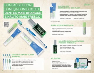 SUA SAÚDE BUCAL
COMEÇA COM GLISTER
DENTES MAIS BRANCOS
E HÁLITO MAIS FRESCO
ESCOVA DE DENTES GLISTER
ADVANCED
• Sistema exclusivo de cerdas médias que limpam os dentes,
não machucam a gengiva e ajudam a remover a placa
• Formato cônico para alcançar os lugares mais difíceis
• Pescoço flexível com cabo anatômico e antideslizante
que evita danos à sua boca
Contém 4 unidades | Código 100957
ADVANCED
• Sistema exclusivo de cerdas médias que limpam os dentes,
• Formato cônico para alcançar os lugares mais difíceis
• Pescoço flexível com cabo anatômico e antideslizante
SOLUÇÃO BUCAL CONCENTRADA
FÓRMULA ANTIPLACA
• Ajuda a eliminar as bactérias causadoras do mau hálito
• Rende até 100 enxágues por frasco
• Sabor de menta que refresca o hálito
Contém 50 ml | Código E9949
KIT GLISTER
O kit Glister contém:
4 Escovas de Dentes Glister Advanced,
Multi-Action - Creme Dental com Flúor de 200 g,
Spray Refrescante Bucal, Glister Solução Bucal Con-
centrada Fórmula Antiplaca e Necessaire Exclusiva
Código 288755
MULTI-ACTION
CREME DENTAL COM FLÚOR
• Ajuda a remover a placa e a eliminar manchas, sem agredir os dentes*
• Com suave sabor de menta que refresca o hálito
• Único com REMINACT™, que ajuda a repor os minerais essenciais no
esmalte dos dentes, deixando-os mais fortes e resistentes à cárie
Contém 200 g | Código E6833 Contém 60 g | Código E1959
*Com uma escovação regular.
SPRAY REFRESCANTE BUCAL
• Refresca o hálito instantaneamente, com um sabor
delicioso de menta
• Embalagem prática para levar a qualquer lugar
Contém 14 ml | Código 120351
6 7
 