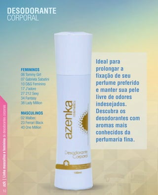 10
Ideal para
prolongar a
fixação de seu
perfume preferido
e manter sua pele
livre de odores
indesejados.
Descubra os
desodorantes com
aromas mais
conhecidos da
perfumaria fina.
DESODORANTE
CORPORAL
FEMININOS
06 Tommy Girl
07 Gabriela Sabatini
10 D&G Feminino
17 J'adore
27 212 Sexy
34 Fantasy
38 Lady Million
MASCULINOS
02 Malbec
23 Ferrari Black
40 One Million
azk|Linhamasculinaefemininadedesodorantescorporais
 