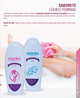13
Disponível em duas versões, Fresh e Flower, o sabonete líquido da Azenka Cosmetics deixa uma
sensação de refrescância e maciez na pele, envolvendo seu corpo com o cuidado da Aroeira e da Aloe
Vera.
Modo de Uso: aplicar sobre o corpo e realizar movimentos circulares até obter espuma. Retire com
água.
LÍQUIDO FEMININO
SABONETE
azk|Sabonetelíquidofeminino(2versões)
 