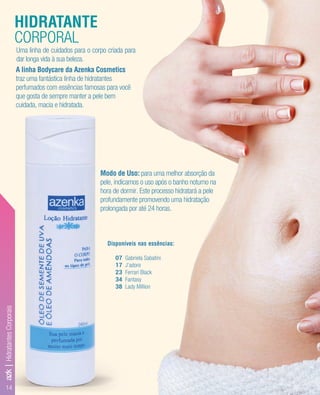 14
A linha Bodycare da Azenka Cosmetics
traz uma fantástica linha de hidratantes
perfumados com essências famosas para você
que gosta de sempre manter a pele bem
cuidada, macia e hidratada.
Modo de Uso: para uma melhor absorção da
pele, indicamos o uso após o banho noturno na
hora de dormir. Este processo hidratará a pele
profundamente promovendo uma hidratação
prolongada por até 24 horas.
HIDRATANTE
CORPORAL
Uma linha de cuidados para o corpo criada para
dar longa vida à sua beleza.
Disponíveis nas essências:
07 Gabriela Sabatini
17 J’adore
23 Ferrari Black
34 Fantasy
38 Lady Million
azk|HidratantesCorporais
 