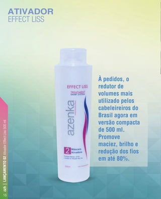 À pedidos, o
redutor de
volumes mais
utilizado pelos
cabeleireiros do
Brasil agora em
versão compacta
de 500 ml.
Promove
maciez, brilho e
redução dos fios
em até 80%.
ATIVADOR
EFFECT LISS
À pedidos, o
redutor de
volumes mais
utilizado pelos
cabeleireiros do
Brasil agora em
versão compacta
de 500 ml.
Promove
maciez, brilho e
redução dos fios
em até 80%.
LANÇAMENTO02AtivadorEffectLiss500ml
16
azk|
 