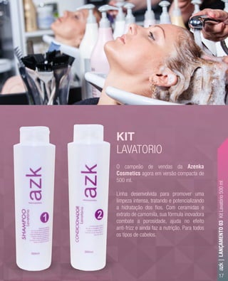 O campeão de vendas da Azenka
Cosmetics agora em versão compacta de
500 ml.
Linha desenvolvida para promover uma
limpeza intensa, tratando e potencializando
a hidratação dos ﬁos. Com ceramidas e
extrato de camomila, sua fórmula inovadora
combate a porosidade, ajuda no efeito
anti-frizz e ainda faz a nutrição. Para todos
os tipos de cabelos.
KIT
LAVATORIO
17
O campeão de vendas da
Cosmetics
500 ml.
Linha desenvolvida para promover uma
limpeza intensa, tratando e potencializando
a hidratação dos ﬁos. Com ceramidas e
extrato de camomila, sua fórmula inovadora
combate a porosidade, ajuda no efeito
anti-frizz e ainda faz a nutrição. Para todos
os tipos de cabelos.
KIT
LAVATORIO
azk|LANÇAMENTO03KitLavatório500ml
 