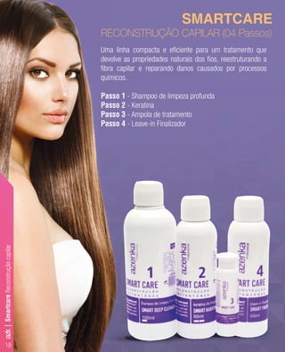 Uma linha compacta e eﬁciente para um tratamento que
devolve as propriedades naturais dos ﬁos, reestruturando a
ﬁbra capilar e reparando danos causados por processos
químicos.
Passo 1 - Shampoo de limpeza profunda
Passo 2 - Keratina
Passo 3 - Ampola de tratamento
Passo 4 - Leave-in Finalizador
SMARTCARE
RECONSTRUÇÃO CAPILAR (04 Passos)
SmartcareReconstruçãocapilar
18
azk|
 