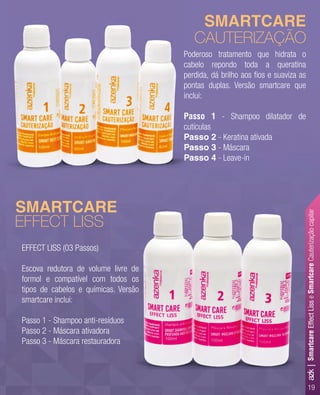 19
EFFECT LISS (03 Passos)
Escova redutora de volume livre de
formol e compatível com todos os
tipos de cabelos e químicas. Versão
smartcare inclui:
Passo 1 - Shampoo anti-resíduos
Passo 2 - Máscara ativadora
Passo 3 - Máscara restauradora
Poderoso tratamento que hidrata o
cabelo repondo toda a queratina
perdida, dá brilho aos ﬁos e suaviza as
pontas duplas. Versão smartcare que
inclui:
Passo 1 - Shampoo dilatador de
cutículas
Passo 2 - Keratina ativada
Passo 3 - Máscara
Passo 4 - Leave-in
SMARTCARE
SMARTCARE
CAUTERIZAÇÃO
EFFECT LISS
Passo 3
Passo 4
Escova redutora de volume livre de
formol e compatível com todos os
tipos de cabelos e químicas. Versão
SMARTCARE
azk|SmartcareEffectLisseSmartcareCauterizaçãocapilar
 