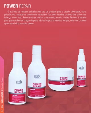 02
O acúmulo de resíduos deixados pelo uso de produtos para o cabelo, oleosidade, cloro,
poluição, etc., impedem o crescimento natural dos ﬁos, além de deixar o cabelo sem brilho, sem
balanço e sem vida. Recomenda-se realizar o tratamento a cada 15 dias. Também é perfeito
para quem acabou de chegar da praia, não faz limpeza profunda a tempos, esta com o cabelo
opaco sem brilho ou muito oleoso.
POWER REPAIR
azk|LANÇAMENTO01Detox04Passos
 
