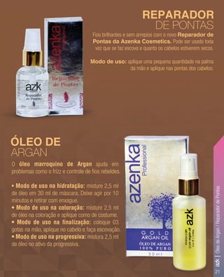 21
Fios brilhantes e sem arrepios com o novo Reparador de
Pontas da Azenka Cosmetics. Pode ser usado toda
vez que se faz escova e quanto os cabelos estiverem secos.
Modo de uso: aplique uma pequena quantidade na palma
da mão e aplique nas pontas dos cabelos.
REPARADOR
DE PONTAS
ÓLEO DE
ARGAN
O óleo marroquino de Argan ajuda em
problemas como o frizz e controle de ﬁos rebeldes.
• Modo de uso na hidratação: misture 2,5 ml
de óleo em 30 ml de máscara. Deixe agir por 10
minutos e retirar com enxague.
• Modo de uso na coloração: misture 2,5 ml
de óleo na coloração e aplique como de costume.
• Modo de uso na finalização: coloque 03
gotas na mão, aplique no cabelo e faça escovação.
• Modo de uso na progressiva: mistura 2,5 ml
de óleo no ativo da progressiva.
Fios brilhantes e sem arrepios com o novo
Pontas da Azenka Cosmetics.
vez que se faz escova e quanto os cabelos estiverem secos.
Modo de uso:Modo de uso:
azk|ÓleodeArgan/ReparadordePontas
 