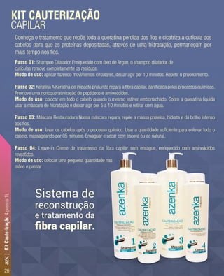 26
Passo 01: Shampoo Dilatador Enriquecido com óleo de Argan, o shampoo dilatador de
cutículas remove completamente os resíduos.
Modo de uso: aplicar fazendo movimentos circulares, deixar agir por 10 minutos. Repetir o procedimento.
Passo 02: Keratina A Keratina de impacto profundo repara a ﬁbra capilar, daniﬁcada pelos processos químicos.
Promove uma nonoqueratinização de peptídeos e aminoácidos.
Modo de uso: colocar em todo o cabelo quando o mesmo estiver emborrachado. Sobre a queratina líquida
usar a máscara de hidratação e deixar agir por 5 a 10 minutos e retirar com água.
Passo 03: Máscara Restauradora Nossa máscara repara, repõe a massa proteica, hidrata e dá brilho intenso
aos ﬁos.
Modo de uso: lavar os cabelos após o processo químico. Usar a quantidade suﬁciente para enluvar todo o
cabelo, massageando por 05 minutos. Enxaguar e secar com escova ou ao natural.
Passo 04: Leave-in Creme de tratamento da ﬁbra capilar sem enxague, enriquecido com aminoácidos
revestidos.
Modo de uso: colocar uma pequena quantidade nas
mãos e passar
Conheça o tratamento que repõe toda a queratina perdida dos ﬁos e cicatriza a cutícula dos
cabelos para que as proteínas depositadas, através de uma hidratação, permaneçam por
mais tempo nos ﬁos.
KIT CAUTERIZAÇÃO
CAPILAR
Sistema de
e tratamento da
reconstrução
ﬁbra capilar.
azk|KitCauterização4passos1L
 