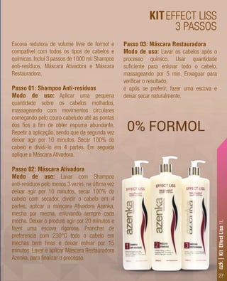 27
KITEFFECT LISS
3 PASSOS
0% FORMOL
Escova redutora de volume livre de formol e
compatível com todos os tipos de cabelos e
químicas. Inclui 3 passos de 1000 ml: Shampoo
anti-resíduos, Máscara Ativadora e Máscara
Restauradora.
Passo 01: Shampoo Anti-resíduos
Modo de uso: Aplicar uma pequena
quantidade sobre os cabelos molhados,
massageando com movimentos circulares
começando pelo couro cabeludo até as pontas
dos ﬁos a ﬁm de obter espuma abundante.
Repetir a aplicação, sendo que da segunda vez
deixar agir por 10 minutos. Secar 100% do
cabelo e dividi-lo em 4 partes. Em seguida
aplique a Máscara Ativadora.
Passo 02: Máscara Ativadora
Modo de uso: Lavar com Shampoo
anti-resíduos pelo menos 3 vezes, na última vez
deixar agir por 10 minutos, secar 100% do
cabelo com secador, dividir o cabelo em 4
partes, aplicar a máscara Ativadora Azenka,
mecha por mecha, enluvando sempre cada
mecha. Deixar o produto agir por 20 minutos e
fazer uma escova rigorosa. Pranchar de
preferencia com 230°C todo o cabelo em
mechas bem ﬁnas e deixar esfriar por 15
minutos. Lavar e aplicar Máscara Restauradora
Azenka, para ﬁnalizar o processo.
Passo 03: Máscara Restauradora
Modo de uso: Lavar os cabelos após o
processo químico. Usar quantidade
suﬁciente para enluvar todo o cabelo,
massageando por 5 min. Enxaguar para
veriﬁcar o resultado,
e após se preferir, fazer uma escova e
deixar secar naturalmente.
azk|KitEffectLiss1L
 