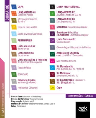 Direção Geral: Alexandro e Giselle Braga
Direção de Marketing: Vanderson Ferreira
Diagramação: Agência Lado B
Branding e Conceito: Vanderson Ferreira e Agência Lado B
Fotos: Rec imagem
SUMÁRIO
INFORMAÇÕES TÉCNICAS
CAPA01
04
05
02/
/03
08
09
10
11
12
13
14
15
06
07
17
16
20
19
18
21
22
23
24
28
/25
26/
/27
LANÇAMENTO 01
Detox 04 Passos
Informações técnicas
Sumário
Texto de Boas Vindas
Sobre a Azenka Cosmetics
PERFUMARIA
Linha masculina
de perfumes
Linha feminina
de perfumes
Linha masculina e feminina
de desodorantes corporais
Tabela Olfativa
BODYCARE
Sabonete líquido
feminino (2 versões)
Hidratantes Corporais
LINHA PROFISSIONAL
LANÇAMENTO 02
Ativador Effect Liss 500 ml
LANÇAMENTO 03
Kit Lavatório 500 ml
Smartcare Reconstrução capilar
Smartcare Effect Liss
e Smartcare Cauterização capilar
Linha Tratamento:
Óleo de Serum
Óleo de Argan / Reparador de Pontas
Ampolas de Chantilly
caixa com 06 e 12 unidades
Max Keratina 500 ml
Kit Manutenção
Pós-química 300 ml / 500 ml
Kit Matizador
Silverblond 300 ml / 1L
Kit Cauterização 4 passos 1L
Kit Effect Liss 1L
Capa
azkCOSMETICS
04
azk|InformaçõestécnicaseSumário
 