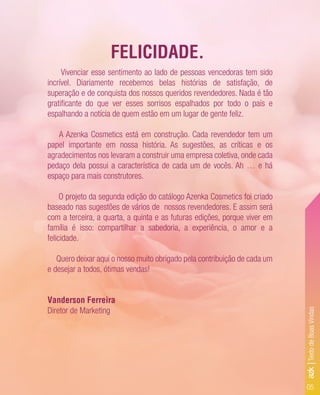 Vivenciar esse sentimento ao lado de pessoas vencedoras tem sido
incrível. Diariamente recebemos belas histórias de satisfação, de
superação e de conquista dos nossos queridos revendedores. Nada é tão
gratiﬁcante do que ver esses sorrisos espalhados por todo o país e
espalhando a notícia de quem estão em um lugar de gente feliz.
A Azenka Cosmetics está em construção. Cada revendedor tem um
papel importante em nossa história. As sugestões, as críticas e os
agradecimentos nos levaram a construir uma empresa coletiva, onde cada
pedaço dela possui a característica de cada um de vocês. Ah … e há
espaço para mais construtores.
O projeto da segunda edição do catálogo Azenka Cosmetics foi criado
baseado nas sugestões de vários de nossos revendedores. E assim será
com a terceira, a quarta, a quinta e as futuras edições, porque viver em
família é isso: compartilhar a sabedoria, a experiência, o amor e a
felicidade.
Quero deixar aqui o nosso muito obrigado pela contribuição de cada um
e desejar a todos, ótimas vendas!
Vanderson Ferreira
Diretor de Marketing
FELICIDADE.
05
azk|TextodeBoasVindas
 