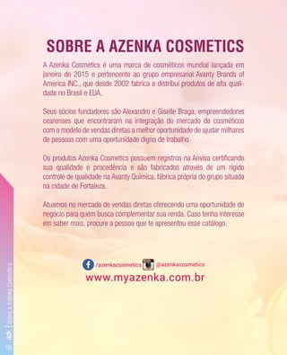 31
06
www.myazenka.com.br
/azenkacosmetics @azenkacosmetics
A Azenka Cosmetics é uma marca de cosméticos mundial lançada em
janeiro de 2015 e pertencente ao grupo empresarial Avanty Brands of
America INC., que desde 2002 fabrica e distribui produtos de alta quali-
dade no Brasil e EUA.
Seus sócios fundadores são Alexandro e Giselle Braga, empreendedores
cearenses que encontraram na integração do mercado de cosméticos
com o modelo de vendas diretas a melhor oportunidade de ajudar milhares
de pessoas com uma oportunidade digna de trabalho.
Os produtos Azenka Cosmetics possuem registros na Anvisa certiﬁcando
sua qualidade e procedência e são fabricados através de um rígido
controle de qualidade na Avanty Química, fábrica própria do grupo situada
na cidade de Fortaleza.
Atuamos no mercado de vendas diretas oferecendo uma oportunidade de
negócio para quem busca complementar sua renda. Caso tenha interesse
em saber mais, procure a pessoa que te apresentou esse catálogo.
SOBRE A AZENKA COSMETICS
azk|SobreaAzenkaCosmetics
 