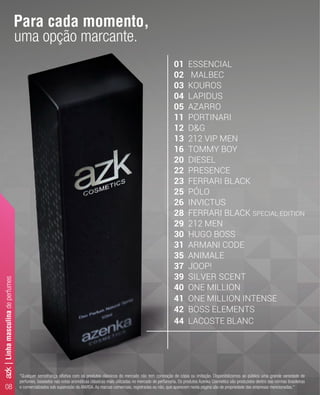 08
"Qualquer semelhança olfativa com os produtos clássicos do mercado não tem conotação de cópia ou imitação. Disponibilizamos ao público uma grande variedade de
perfumes, baseados nas notas aromáticas clássicas mais utilizadas no mercado de perfumaria. Os produtos Azenka Cosmetics são produzidos dentro das normas brasileiras
e comercializados sob supervisão da ANVISA. As marcas comerciais, registradas ou não, que aparecem nesta página são de propriedade das empresas mencionadas."
01 ESSENCIAL
02 MALBEC
03 KOUROS
04 LAPIDUS
05 AZARRO
11 PORTINARI
12 D&G
13 212 VIP MEN
16 TOMMY BOY
20 DIESEL
22 PRESENCE
23 FERRARI BLACK
25 PÓLO
26 INVICTUS
28 FERRARI BLACK SPECIAL EDITION
29 212 MEN
30 HUGO BOSS
31 ARMANI CODE
35 ANIMALE
37 JOOP!
39 SILVER SCENT
40 ONE MILLION
41 ONE MILLION INTENSE
42 BOSS ELEMENTS
44 LACOSTE BLANC
Para cada momento,
uma opção marcante.
azk|Linhamasculinadeperfumes
 