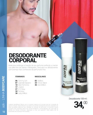 azk-LINHABODYCARE
"Qualquer semelhança olfativa com os produtos clássicos do mercado não tem conotação de
cópia ou imitação. Disponibilizamos ao público uma grande variedade de perfumes, baseados nas
notas aromáticas clássicas mais utilizadas no mercado de perfumaria. Os produtos Azenka
Cosmetics são produzidos dentro das normas brasileiras e comercializados sob supervisão da
ANVISA. As marcas comerciais, registradas ou não, que aparecem nesta página são de
propriedade das empresas mencionadas."
DESODORANTE
CORPORAL
Ideal para prolongar a ﬁxação de seu perfume preferido e manter
sua pele livre de odores indesejados. Descubra os desodorantes
com aromas mais conhecidos da perfumaria ﬁna.
FEMININOS
06 Tommy Girl
07 Gabriela Sabatini
10 D&G Feminino
17 J'adore
27 212 Sexy
34 Fantasy
38 Lady Million
MASCULINOS
02 Malbec
23 Ferrari Black
40 One Million
Desodorante100ml:
34,00
12
 